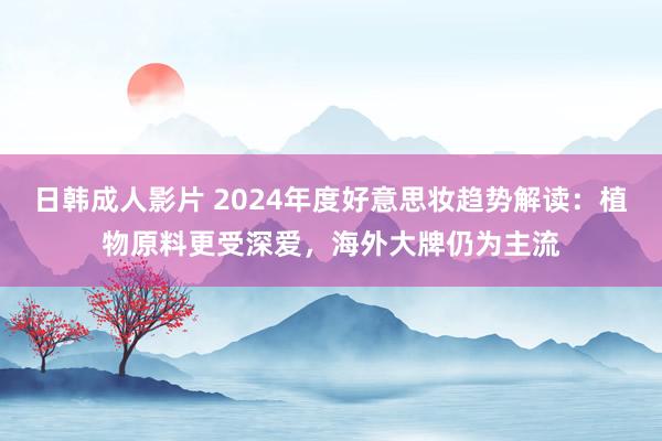 日韩成人影片 2024年度好意思妆趋势解读：植物原料更受深爱，海外大牌仍为主流