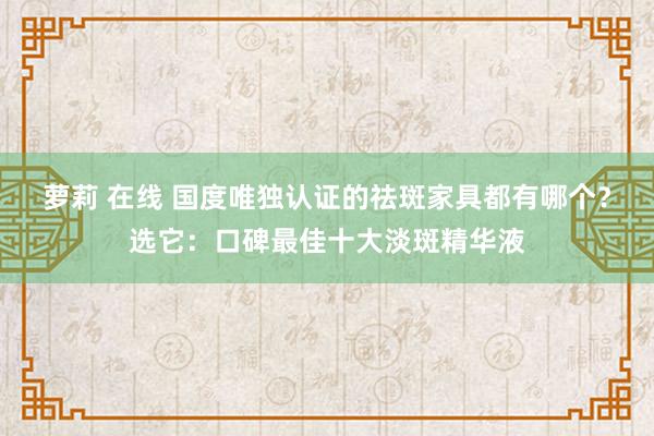 萝莉 在线 国度唯独认证的祛斑家具都有哪个？选它：口碑最佳十大淡斑精华液