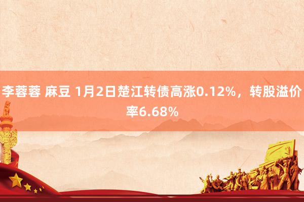 李蓉蓉 麻豆 1月2日楚江转债高涨0.12%，转股溢价率6.68%