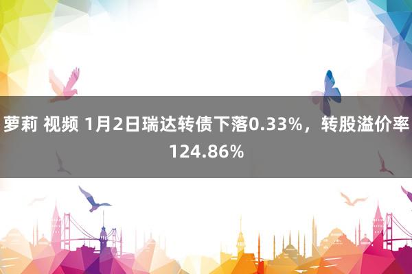 萝莉 视频 1月2日瑞达转债下落0.33%，转股溢价率124.86%