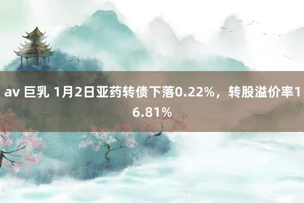 av 巨乳 1月2日亚药转债下落0.22%，转股溢价率16.81%