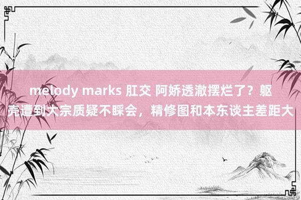 melody marks 肛交 阿娇透澈摆烂了？躯壳遭到大宗质疑不睬会，精修图和本东谈主差距大