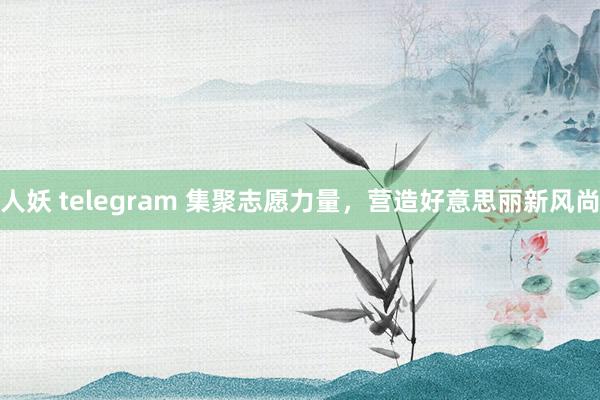 人妖 telegram 集聚志愿力量，营造好意思丽新风尚