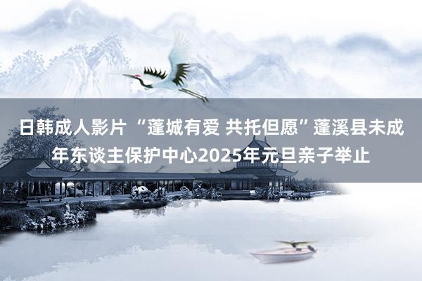 日韩成人影片 “蓬城有爱 共托但愿”蓬溪县未成年东谈主保护中心2025年元旦亲子举止