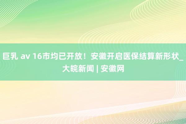 巨乳 av 16市均已开放！安徽开启医保结算新形状_大皖新闻 | 安徽网