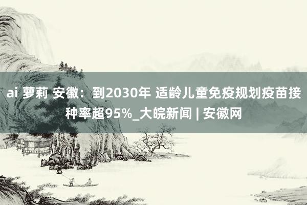 ai 萝莉 安徽：到2030年 适龄儿童免疫规划疫苗接种率超95%_大皖新闻 | 安徽网