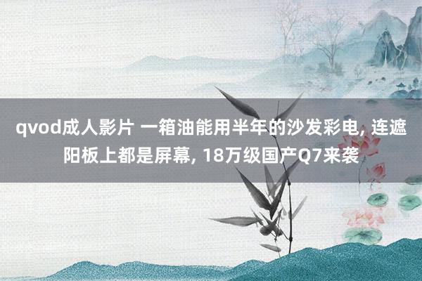 qvod成人影片 一箱油能用半年的沙发彩电， 连遮阳板上都是屏幕， 18万级国产Q7来袭