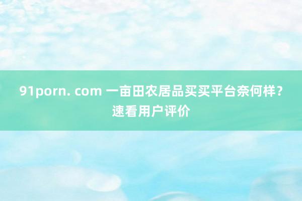 91porn. com 一亩田农居品买买平台奈何样？速看用户评价