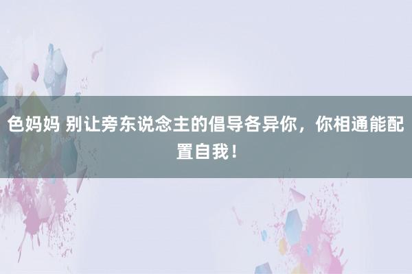 色妈妈 别让旁东说念主的倡导各异你，你相通能配置自我！