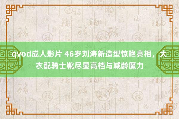 qvod成人影片 46岁刘涛新造型惊艳亮相，大衣配骑士靴尽显高档与减龄魔力