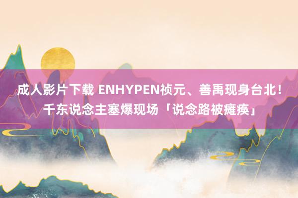 成人影片下载 ENHYPEN祯元、善禹现身台北！　千东说念主塞爆现场「说念路被瘫痪」