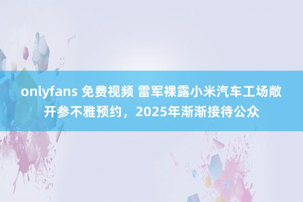 onlyfans 免费视频 雷军裸露小米汽车工场敞开参不雅预约，2025年渐渐接待公众