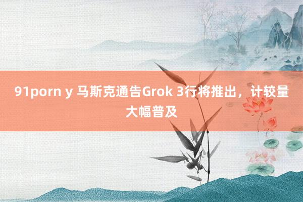 91porn y 马斯克通告Grok 3行将推出，计较量大幅普及