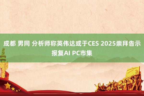 成都 男同 分析师称英伟达或于CES 2025崇拜告示报复AI PC市集