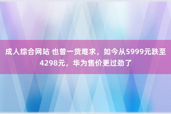 成人综合网站 也曾一货难求，如今从5999元跌至4298元，华为售价更过劲了