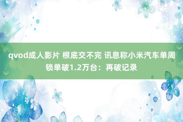 qvod成人影片 根底交不完 讯息称小米汽车单周锁单破1.2万台：再破记录