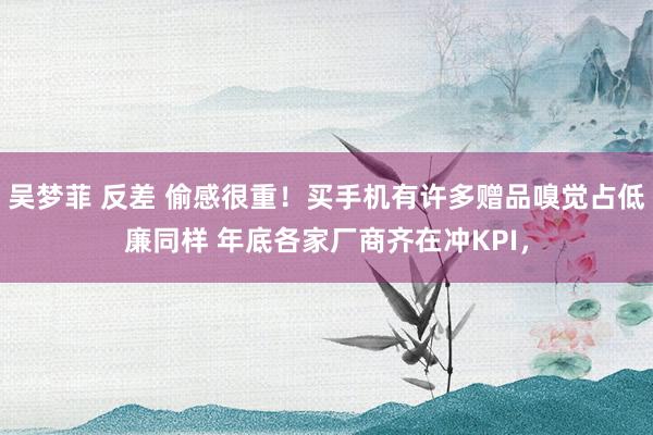 吴梦菲 反差 偷感很重！买手机有许多赠品嗅觉占低廉同样 年底各家厂商齐在冲KPI，