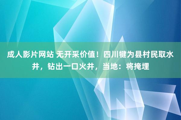 成人影片网站 无开采价值！四川犍为县村民取水井，钻出一口火井，当地：将掩埋