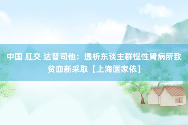 中国 肛交 达普司他：透析东谈主群慢性肾病所致贫血新采取【上海医家依】