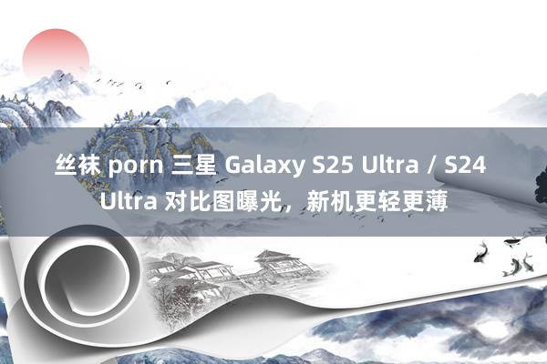 丝袜 porn 三星 Galaxy S25 Ultra / S24 Ultra 对比图曝光，新机更轻更薄