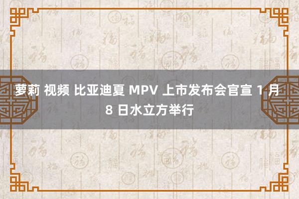 萝莉 视频 比亚迪夏 MPV 上市发布会官宣 1 月 8 日水立方举行