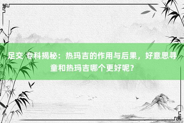 足交 专科揭秘：热玛吉的作用与后果，好意思寻童和热玛吉哪个更好呢？