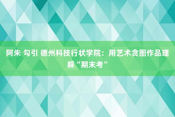 阿朱 勾引 德州科技行状学院：用艺术贪图作品理睬“期末考”