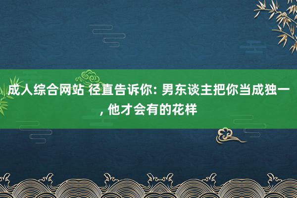 成人综合网站 径直告诉你: 男东谈主把你当成独一， 他才会有的花样