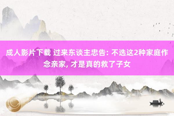 成人影片下载 过来东谈主忠告: 不选这2种家庭作念亲家， 才是真的救了子女