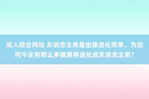 成人综合网站 东说念主类是由猿进化而来，为如何今还有那么多猿莫得进化成东说念主类？