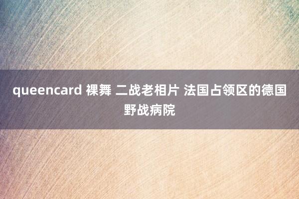 queencard 裸舞 二战老相片 法国占领区的德国野战病院