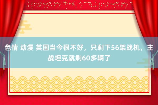 色情 动漫 英国当今很不好，只剩下56架战机，主战坦克就剩60多辆了