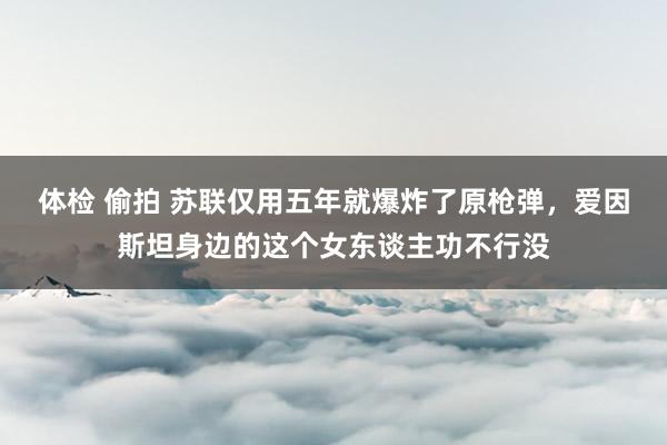 体检 偷拍 苏联仅用五年就爆炸了原枪弹，爱因斯坦身边的这个女东谈主功不行没