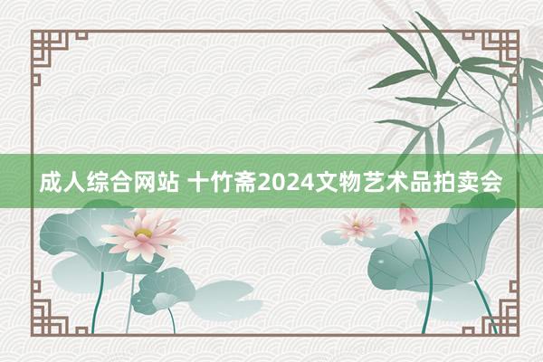 成人综合网站 十竹斋2024文物艺术品拍卖会