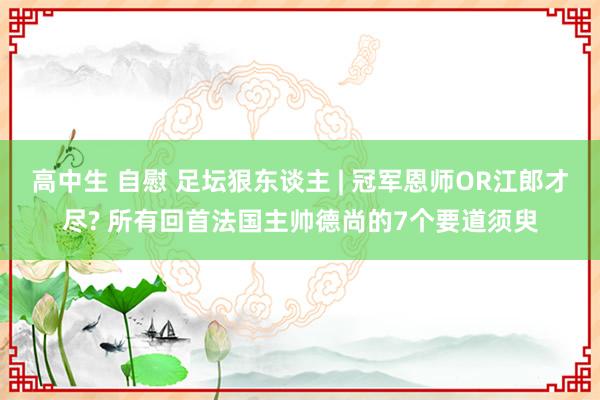 高中生 自慰 足坛狠东谈主 | 冠军恩师OR江郎才尽? 所有回首法国主帅德尚的7个要道须臾