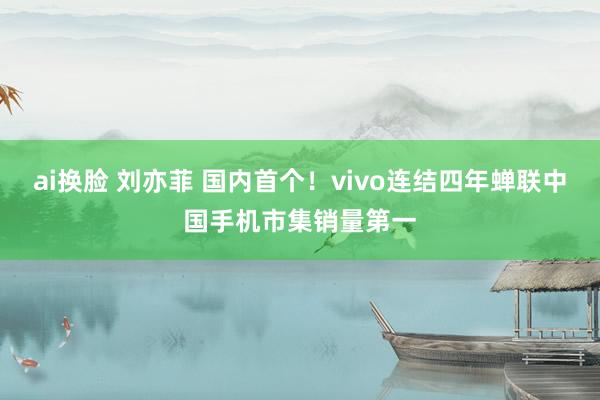 ai换脸 刘亦菲 国内首个！vivo连结四年蝉联中国手机市集销量第一