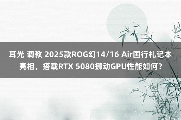 耳光 调教 2025款ROG幻14/16 Air国行札记本亮相，搭载RTX 5080挪动GPU性能如何？