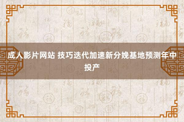 成人影片网站 技巧迭代加速新分娩基地预测年中投产