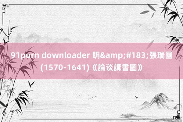 91porn downloader 眀&#183;張瑞圖(1570-1641)《論谈講書圖》