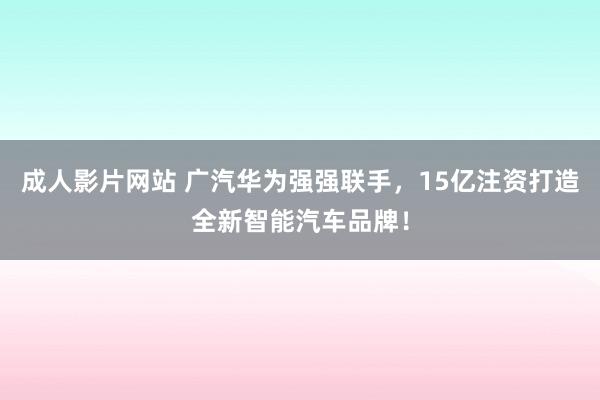 成人影片网站 广汽华为强强联手，15亿注资打造全新智能汽车品牌！