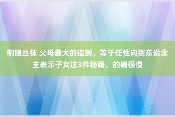 制服丝袜 父母最大的追到，等于任性向别东说念主表示子女这3件秘籍，的确很傻