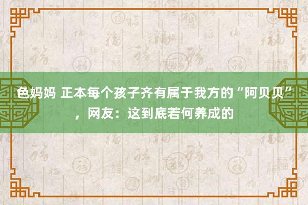 色妈妈 正本每个孩子齐有属于我方的“阿贝贝”，网友：这到底若何养成的