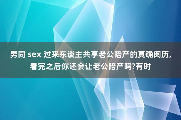 男同 sex 过来东谈主共享老公陪产的真确阅历，看完之后你还会让老公陪产吗?有时