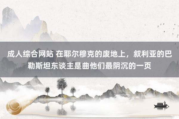 成人综合网站 在耶尔穆克的废地上，叙利亚的巴勒斯坦东谈主是曲他们最阴沉的一页