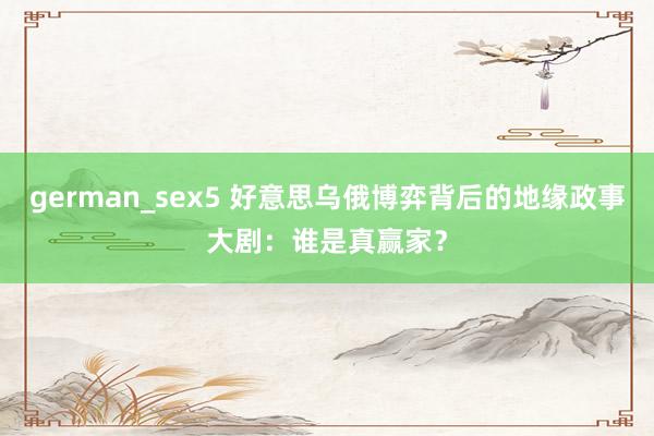 german_sex5 好意思乌俄博弈背后的地缘政事大剧：谁是真赢家？