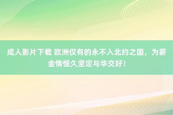 成人影片下载 欧洲仅有的永不入北约之国，为薪金情恒久坚定与华交好！