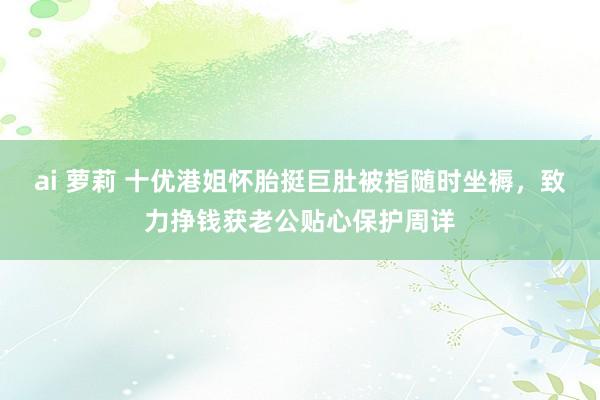 ai 萝莉 十优港姐怀胎挺巨肚被指随时坐褥，致力挣钱获老公贴心保护周详