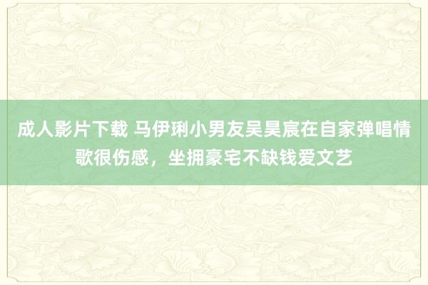 成人影片下载 马伊琍小男友吴昊宸在自家弹唱情歌很伤感，坐拥豪宅不缺钱爱文艺