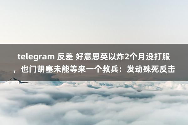 telegram 反差 好意思英以炸2个月没打服，也门胡塞未能等来一个救兵：发动殊死反击