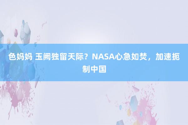 色妈妈 玉阙独留天际？NASA心急如焚，加速扼制中国